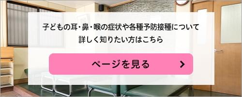 子どもの耳・鼻・喉の症状や各種予防接種について詳しく知りたい方はこちら